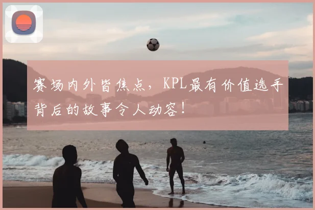 赛场内外皆焦点，KPL最有价值选手背后的故事令人动容！