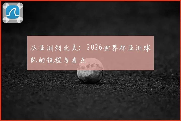 从亚洲到北美:2026世界杯亚洲球队的征程与看点